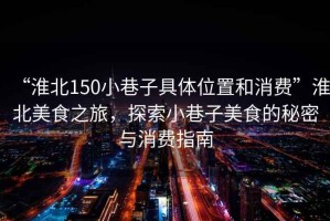 “淮北150小巷子具體位置和消費”淮北美食之旅，探索小巷子美食的秘密與消費指南
