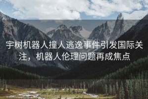 宇樹機器人撞人逃逸事件引發國際關注，機器人倫理問題再成焦點