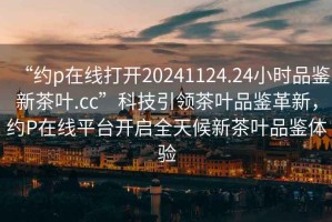 “約p在線打開20241124.24小時品鑒新茶葉.cc”科技引領(lǐng)茶葉品鑒革新，約P在線平臺開啟全天候新茶葉品鑒體驗