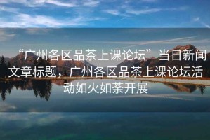 “廣州各區品茶上課論壇”當日新聞文章標題，廣州各區品茶上課論壇活動如火如荼開展