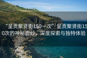 “呈貢聚賢街150一次”呈貢聚賢街150次的神秘面紗，深度探索與獨(dú)特體驗(yàn)