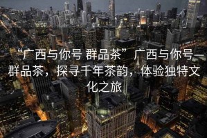 “廣西與你號(hào) 群品茶”廣西與你號(hào)—群品茶，探尋千年茶韻，體驗(yàn)獨(dú)特文化之旅
