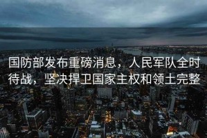 國防部發布重磅消息，人民軍隊全時待戰，堅決捍衛國家主權和領土完整
