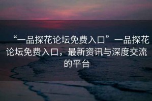 “一品探花論壇免費入口”一品探花論壇免費入口，最新資訊與深度交流的平臺