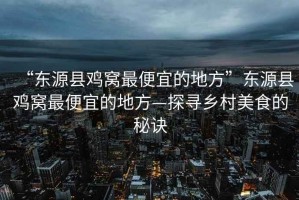 “東源縣雞窩最便宜的地方”東源縣雞窩最便宜的地方—探尋鄉(xiāng)村美食的秘訣