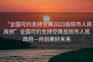 “全國可約支持空降2023岳陽市人民政府”全國可約支持空降岳陽市人民政府—共創美好未來