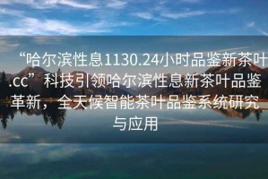 “哈爾濱性息1130.24小時品鑒新茶葉.cc”科技引領哈爾濱性息新茶葉品鑒革新，全天候智能茶葉品鑒系統研究與應用