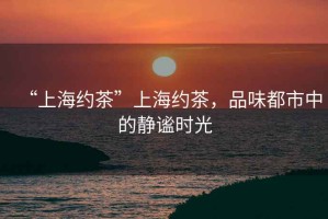 “上海約茶”上海約茶，品味都市中的靜謐時光