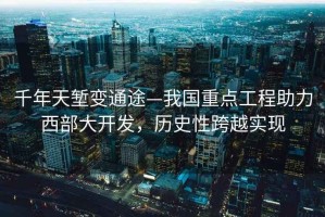 千年天塹變通途—我國重點工程助力西部大開發，歷史性跨越實現