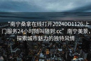 “南寧桑拿在線打開2024DD1126.上門服務24小時隨叫隨到.cc”南寧美景，探索城市魅力的獨特風情