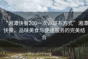 “湘潭快餐200一次vx聯系方式”湘潭快餐，品味美食與便捷服務的完美結合