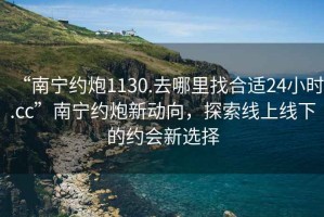 “南寧約炮1130.去哪里找合適24小時.cc”南寧約炮新動向，探索線上線下的約會新選擇