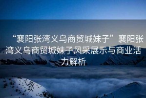 “襄陽張灣義烏商貿城妹子”襄陽張灣義烏商貿城妹子風采展示與商業活力解析