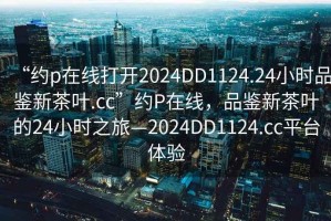 “約p在線打開2024DD1124.24小時品鑒新茶葉.cc”約P在線，品鑒新茶葉的24小時之旅—2024DD1124.cc平臺體驗