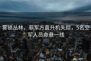 霧鎖叢林，菲軍方直升機(jī)失蹤，5名空軍人員命懸一線