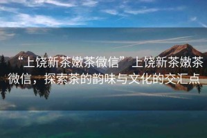 “上饒新茶嫩茶微信”上饒新茶嫩茶微信，探索茶的韻味與文化的交匯點