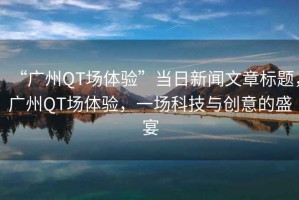 “廣州QT場(chǎng)體驗(yàn)”當(dāng)日新聞文章標(biāo)題，廣州QT場(chǎng)體驗(yàn)，一場(chǎng)科技與創(chuàng)意的盛宴