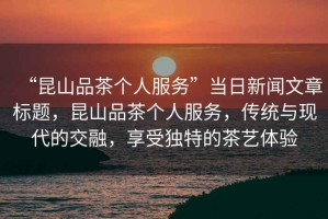 “昆山品茶個人服務”當日新聞文章標題，昆山品茶個人服務，傳統與現代的交融，享受獨特的茶藝體驗