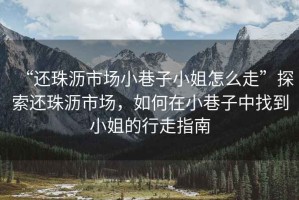 “還珠瀝市場小巷子小姐怎么走”探索還珠瀝市場，如何在小巷子中找到小姐的行走指南