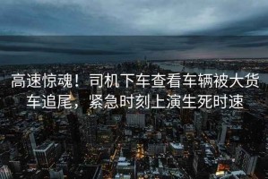 高速驚魂！司機下車查看車輛被大貨車追尾，緊急時刻上演生死時速