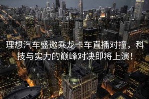 理想汽車盛邀乘龍卡車直播對撞，科技與實力的巔峰對決即將上演！