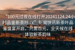 “100元過夜在線打開20241124.24小時品鑒新茶葉.cc”新聞快訊新茶葉品鑒盛宴開啟，只需百元，全天候在線體驗新茶韻味