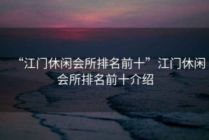 “江門(mén)休閑會(huì)所排名前十”江門(mén)休閑會(huì)所排名前十介紹