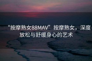 “按摩熟女88MAV”按摩熟女，深度放松與舒緩身心的藝術