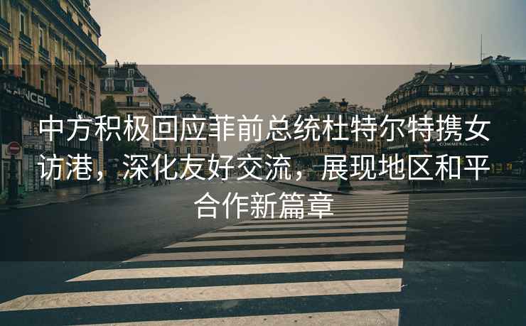 中方積極回應菲前總統杜特爾特攜女訪港，深化友好交流，展現地區和平合作新篇章