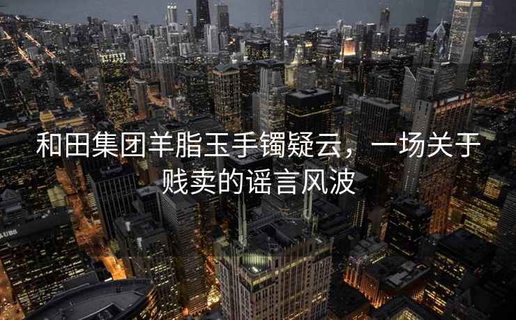 和田集團(tuán)羊脂玉手鐲疑云，一場關(guān)于賤賣的謠言風(fēng)波