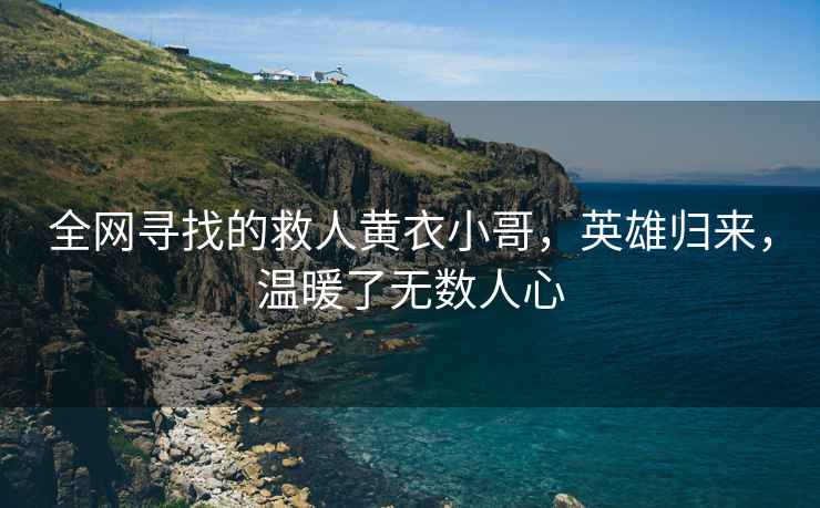 全網(wǎng)尋找的救人黃衣小哥，英雄歸來，溫暖了無數(shù)人心