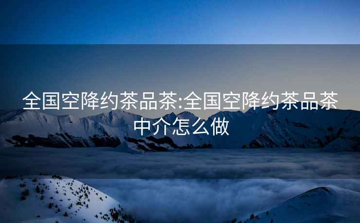 全國(guó)空降約茶品茶:全國(guó)空降約茶品茶中介怎么做