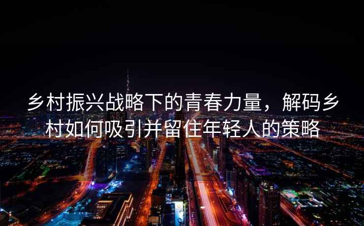 鄉(xiāng)村振興戰(zhàn)略下的青春力量，解碼鄉(xiāng)村如何吸引并留住年輕人的策略