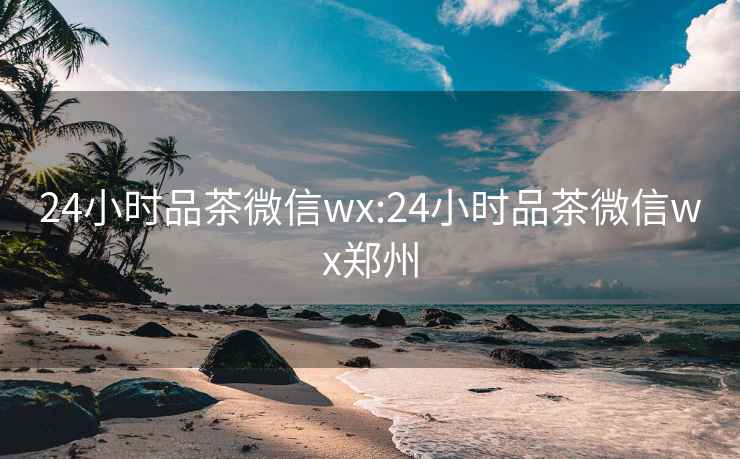 24小時品茶微信wx:24小時品茶微信wx鄭州