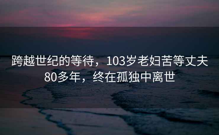 跨越世紀(jì)的等待，103歲老婦苦等丈夫80多年，終在孤獨(dú)中離世