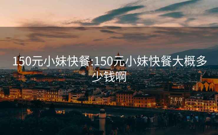 150元小妹快餐:150元小妹快餐大概多少錢啊