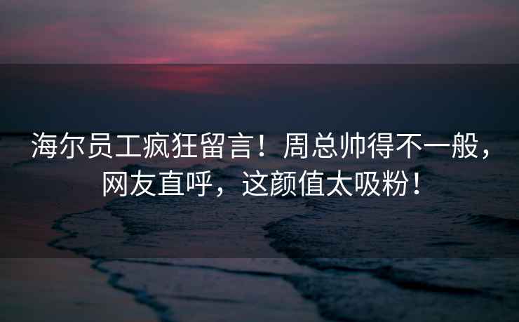 海爾員工瘋狂留言！周總帥得不一般，網友直呼，這顏值太吸粉！