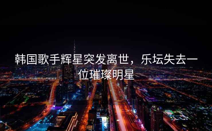韓國歌手輝星突發離世，樂壇失去一位璀璨明星