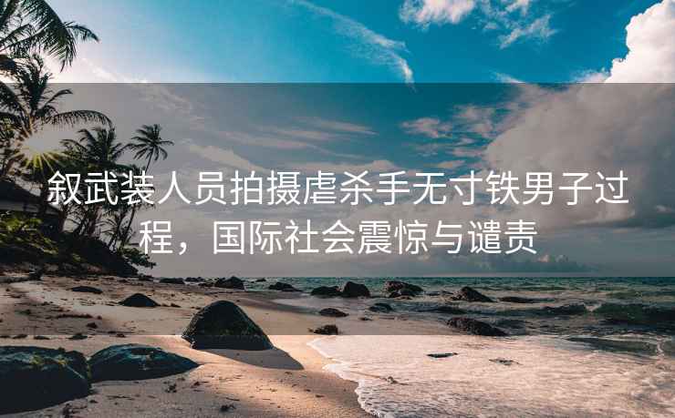 敘武裝人員拍攝虐殺手無寸鐵男子過程，國際社會震驚與譴責