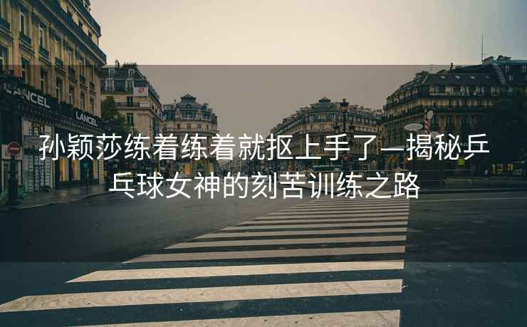孫穎莎練著練著就摳上手了—揭秘乒乓球女神的刻苦訓練之路