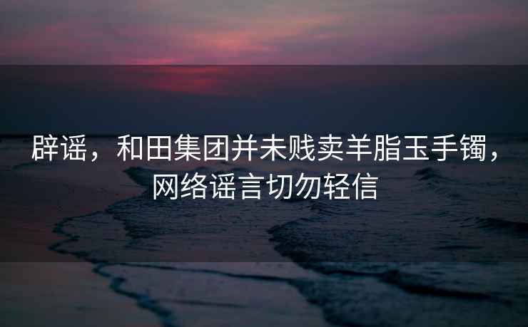 辟謠，和田集團并未賤賣羊脂玉手鐲，網絡謠言切勿輕信
