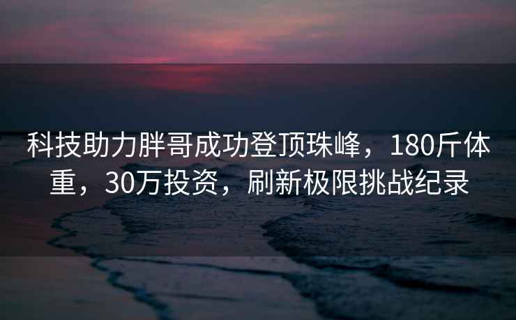 科技助力胖哥成功登頂珠峰，180斤體重，30萬投資，刷新極限挑戰紀錄