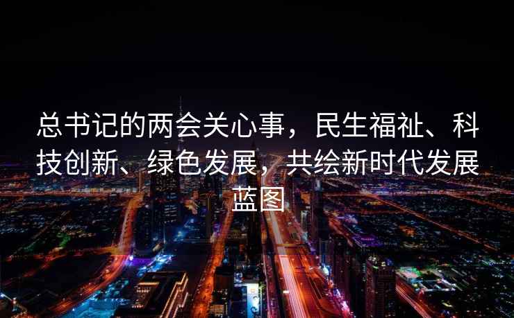 總書記的兩會關心事，民生福祉、科技創新、綠色發展，共繪新時代發展藍圖
