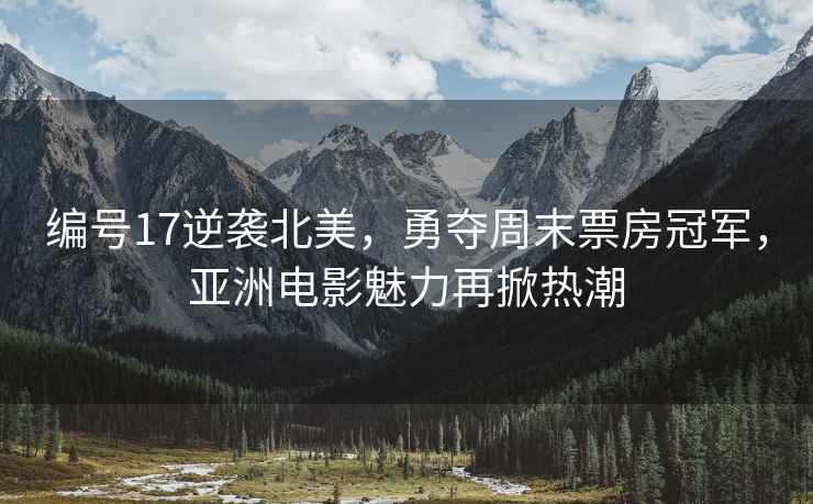 編號17逆襲北美，勇奪周末票房冠軍，亞洲電影魅力再掀熱潮