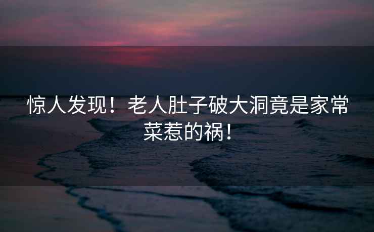 驚人發現！老人肚子破大洞竟是家常菜惹的禍！