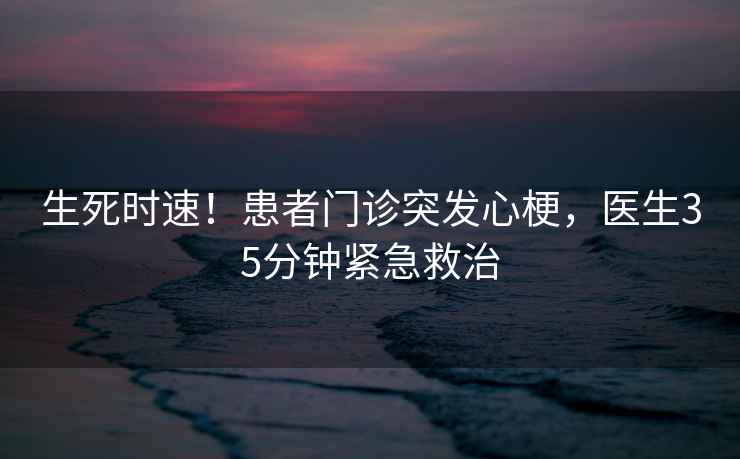 生死時速！患者門診突發心梗，醫生35分鐘緊急救治