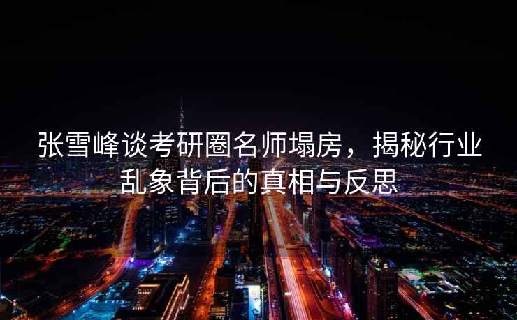 張雪峰談考研圈名師塌房，揭秘行業亂象背后的真相與反思