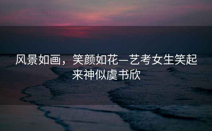 風景如畫，笑顏如花—藝考女生笑起來神似虞書欣