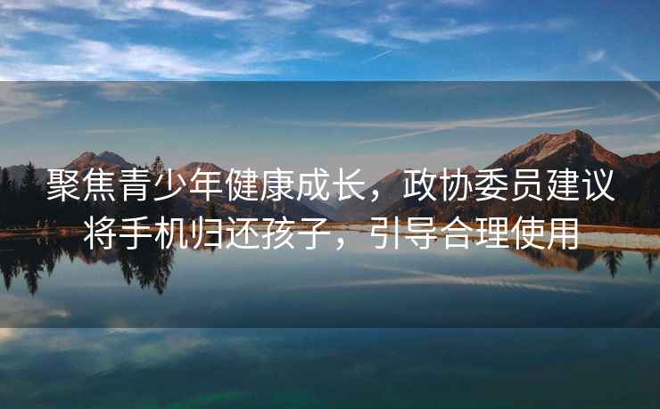 聚焦青少年健康成長，政協委員建議將手機歸還孩子，引導合理使用