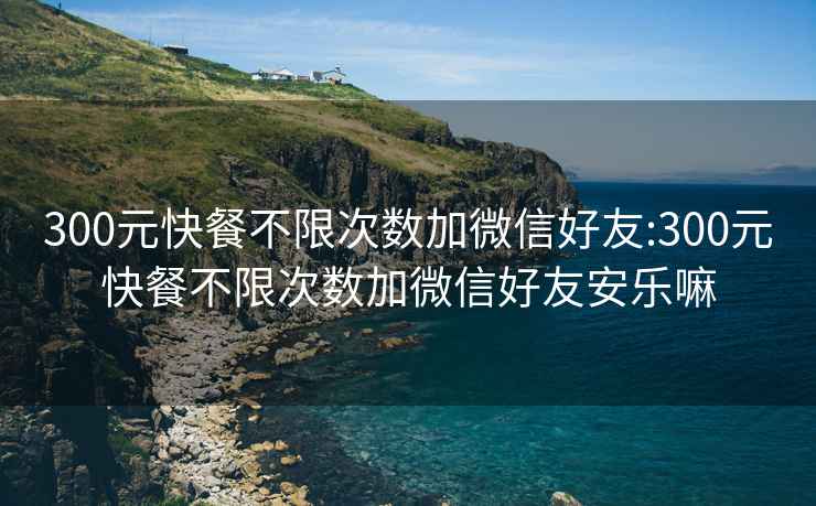 300元快餐不限次數加微信好友:300元快餐不限次數加微信好友安樂嘛